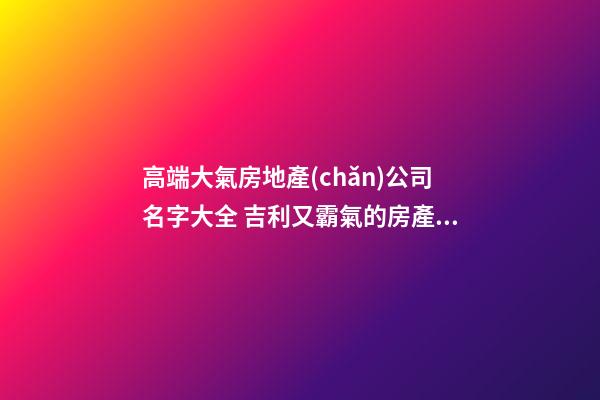 高端大氣房地產(chǎn)公司名字大全 吉利又霸氣的房產(chǎn)公司名稱-名學(xué)網(wǎng)-第1張-公司起名-玄機(jī)派